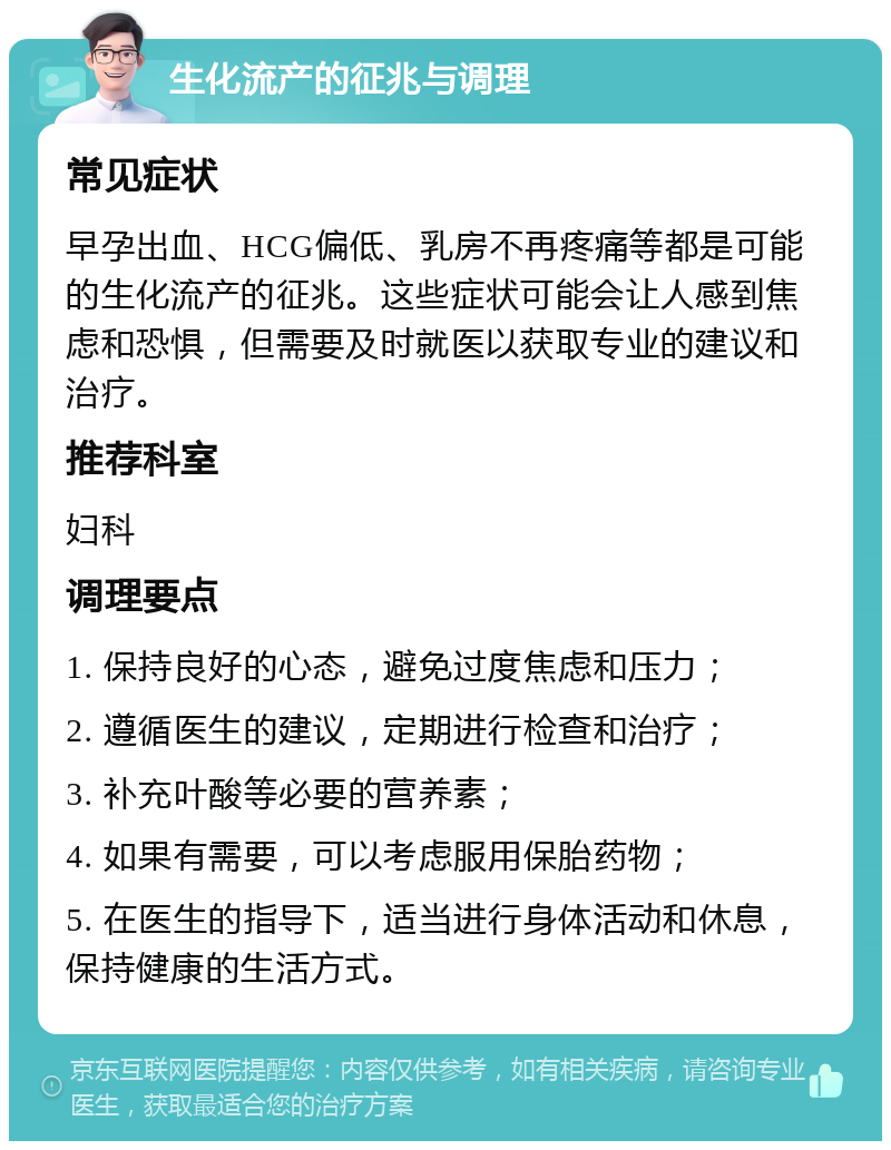 生化流产的征兆与调理 常见症状 早孕出血、HCG偏低、乳房不再疼痛等都是可能的生化流产的征兆。这些症状可能会让人感到焦虑和恐惧，但需要及时就医以获取专业的建议和治疗。 推荐科室 妇科 调理要点 1. 保持良好的心态，避免过度焦虑和压力； 2. 遵循医生的建议，定期进行检查和治疗； 3. 补充叶酸等必要的营养素； 4. 如果有需要，可以考虑服用保胎药物； 5. 在医生的指导下，适当进行身体活动和休息，保持健康的生活方式。