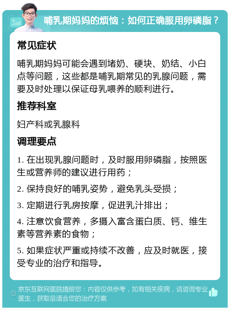 哺乳期妈妈的烦恼：如何正确服用卵磷脂？ 常见症状 哺乳期妈妈可能会遇到堵奶、硬块、奶结、小白点等问题，这些都是哺乳期常见的乳腺问题，需要及时处理以保证母乳喂养的顺利进行。 推荐科室 妇产科或乳腺科 调理要点 1. 在出现乳腺问题时，及时服用卵磷脂，按照医生或营养师的建议进行用药； 2. 保持良好的哺乳姿势，避免乳头受损； 3. 定期进行乳房按摩，促进乳汁排出； 4. 注意饮食营养，多摄入富含蛋白质、钙、维生素等营养素的食物； 5. 如果症状严重或持续不改善，应及时就医，接受专业的治疗和指导。