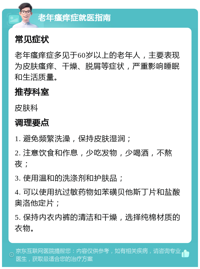 老年瘙痒症就医指南 常见症状 老年瘙痒症多见于60岁以上的老年人，主要表现为皮肤瘙痒、干燥、脱屑等症状，严重影响睡眠和生活质量。 推荐科室 皮肤科 调理要点 1. 避免频繁洗澡，保持皮肤湿润； 2. 注意饮食和作息，少吃发物，少喝酒，不熬夜； 3. 使用温和的洗涤剂和护肤品； 4. 可以使用抗过敏药物如苯磺贝他斯丁片和盐酸奥洛他定片； 5. 保持内衣内裤的清洁和干燥，选择纯棉材质的衣物。