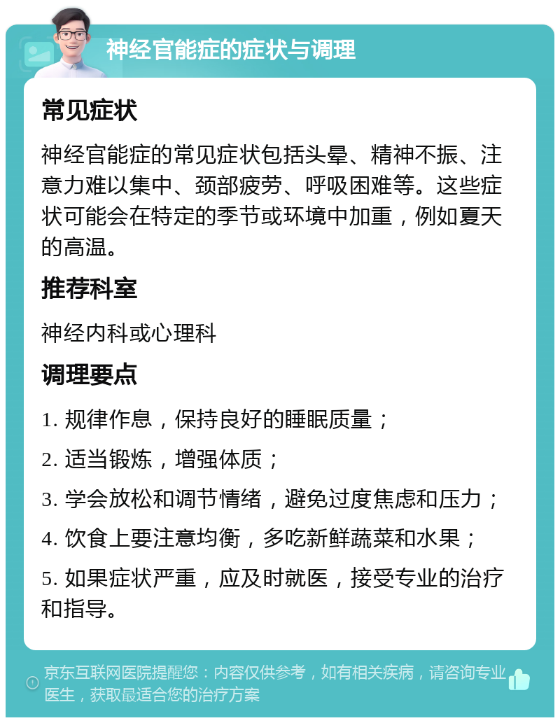 神经官能症的症状与调理 常见症状 神经官能症的常见症状包括头晕、精神不振、注意力难以集中、颈部疲劳、呼吸困难等。这些症状可能会在特定的季节或环境中加重，例如夏天的高温。 推荐科室 神经内科或心理科 调理要点 1. 规律作息，保持良好的睡眠质量； 2. 适当锻炼，增强体质； 3. 学会放松和调节情绪，避免过度焦虑和压力； 4. 饮食上要注意均衡，多吃新鲜蔬菜和水果； 5. 如果症状严重，应及时就医，接受专业的治疗和指导。