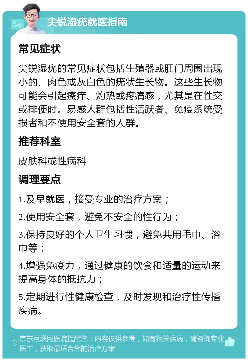 尖锐湿疣就医指南 常见症状 尖锐湿疣的常见症状包括生殖器或肛门周围出现小的、肉色或灰白色的疣状生长物。这些生长物可能会引起瘙痒、灼热或疼痛感，尤其是在性交或排便时。易感人群包括性活跃者、免疫系统受损者和不使用安全套的人群。 推荐科室 皮肤科或性病科 调理要点 1.及早就医，接受专业的治疗方案； 2.使用安全套，避免不安全的性行为； 3.保持良好的个人卫生习惯，避免共用毛巾、浴巾等； 4.增强免疫力，通过健康的饮食和适量的运动来提高身体的抵抗力； 5.定期进行性健康检查，及时发现和治疗性传播疾病。