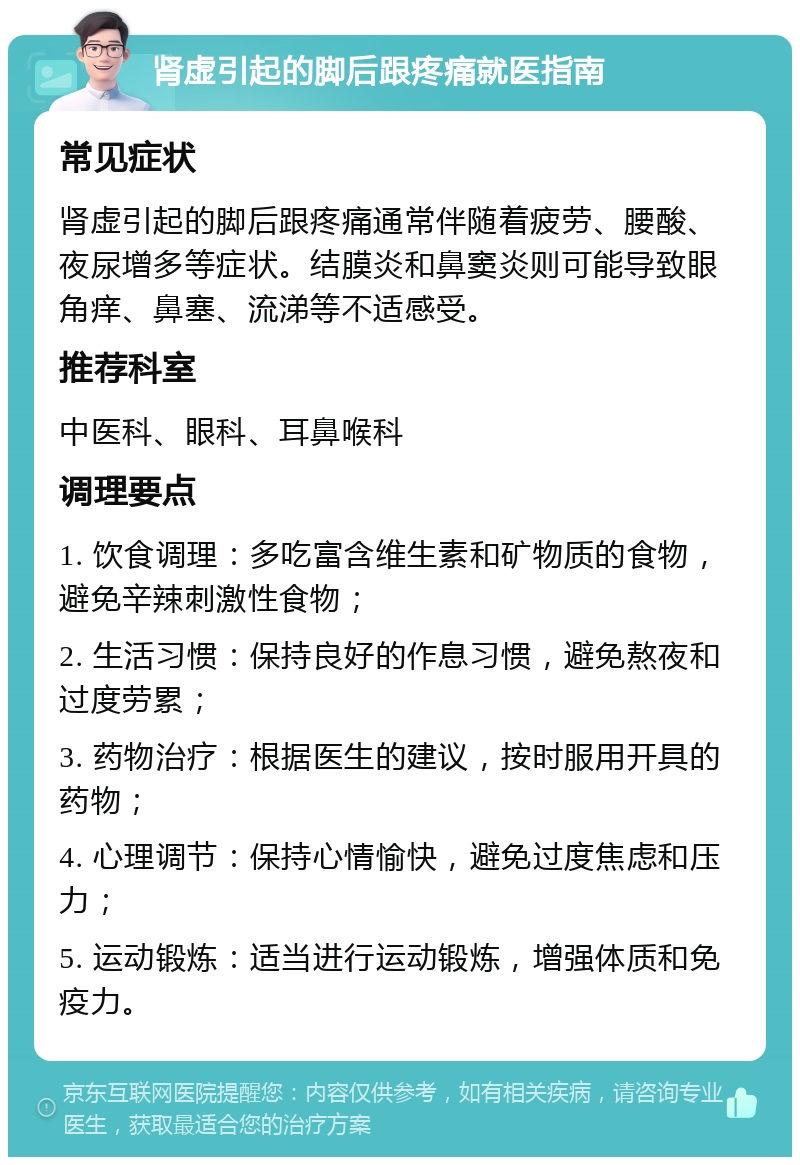 肾虚引起的脚后跟疼痛就医指南 常见症状 肾虚引起的脚后跟疼痛通常伴随着疲劳、腰酸、夜尿增多等症状。结膜炎和鼻窦炎则可能导致眼角痒、鼻塞、流涕等不适感受。 推荐科室 中医科、眼科、耳鼻喉科 调理要点 1. 饮食调理：多吃富含维生素和矿物质的食物，避免辛辣刺激性食物； 2. 生活习惯：保持良好的作息习惯，避免熬夜和过度劳累； 3. 药物治疗：根据医生的建议，按时服用开具的药物； 4. 心理调节：保持心情愉快，避免过度焦虑和压力； 5. 运动锻炼：适当进行运动锻炼，增强体质和免疫力。