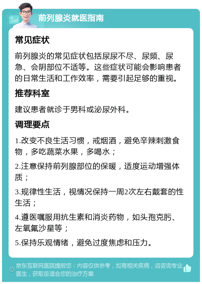 前列腺炎就医指南 常见症状 前列腺炎的常见症状包括尿尿不尽、尿频、尿急、会阴部位不适等。这些症状可能会影响患者的日常生活和工作效率，需要引起足够的重视。 推荐科室 建议患者就诊于男科或泌尿外科。 调理要点 1.改变不良生活习惯，戒烟酒，避免辛辣刺激食物，多吃蔬菜水果，多喝水； 2.注意保持前列腺部位的保暖，适度运动增强体质； 3.规律性生活，视情况保持一周2次左右戴套的性生活； 4.遵医嘱服用抗生素和消炎药物，如头孢克肟、左氧氟沙星等； 5.保持乐观情绪，避免过度焦虑和压力。