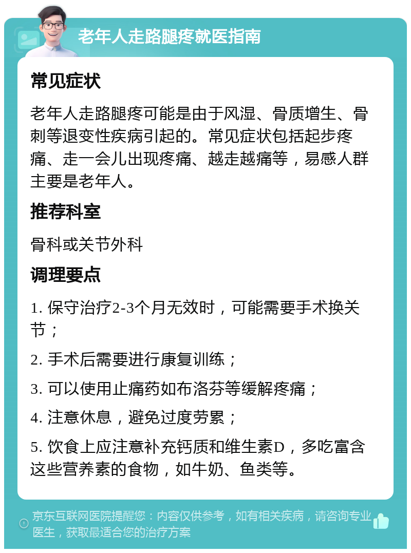 老年人走路腿疼就医指南 常见症状 老年人走路腿疼可能是由于风湿、骨质增生、骨刺等退变性疾病引起的。常见症状包括起步疼痛、走一会儿出现疼痛、越走越痛等，易感人群主要是老年人。 推荐科室 骨科或关节外科 调理要点 1. 保守治疗2-3个月无效时，可能需要手术换关节； 2. 手术后需要进行康复训练； 3. 可以使用止痛药如布洛芬等缓解疼痛； 4. 注意休息，避免过度劳累； 5. 饮食上应注意补充钙质和维生素D，多吃富含这些营养素的食物，如牛奶、鱼类等。