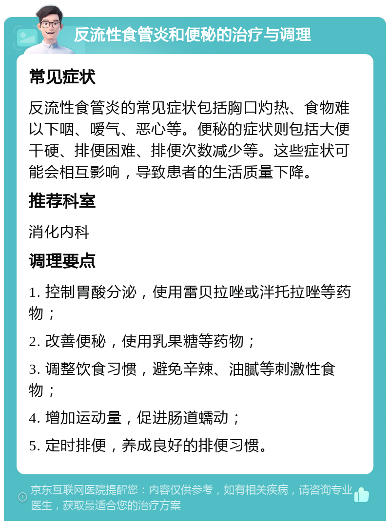 反流性食管炎和便秘的治疗与调理 常见症状 反流性食管炎的常见症状包括胸口灼热、食物难以下咽、嗳气、恶心等。便秘的症状则包括大便干硬、排便困难、排便次数减少等。这些症状可能会相互影响，导致患者的生活质量下降。 推荐科室 消化内科 调理要点 1. 控制胃酸分泌，使用雷贝拉唑或泮托拉唑等药物； 2. 改善便秘，使用乳果糖等药物； 3. 调整饮食习惯，避免辛辣、油腻等刺激性食物； 4. 增加运动量，促进肠道蠕动； 5. 定时排便，养成良好的排便习惯。