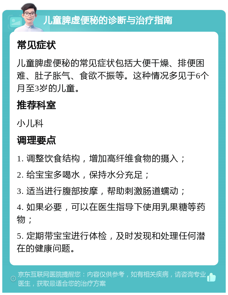 儿童脾虚便秘的诊断与治疗指南 常见症状 儿童脾虚便秘的常见症状包括大便干燥、排便困难、肚子胀气、食欲不振等。这种情况多见于6个月至3岁的儿童。 推荐科室 小儿科 调理要点 1. 调整饮食结构，增加高纤维食物的摄入； 2. 给宝宝多喝水，保持水分充足； 3. 适当进行腹部按摩，帮助刺激肠道蠕动； 4. 如果必要，可以在医生指导下使用乳果糖等药物； 5. 定期带宝宝进行体检，及时发现和处理任何潜在的健康问题。