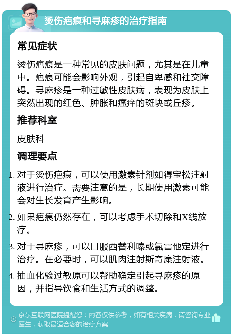 烫伤疤痕和寻麻疹的治疗指南 常见症状 烫伤疤痕是一种常见的皮肤问题，尤其是在儿童中。疤痕可能会影响外观，引起自卑感和社交障碍。寻麻疹是一种过敏性皮肤病，表现为皮肤上突然出现的红色、肿胀和瘙痒的斑块或丘疹。 推荐科室 皮肤科 调理要点 对于烫伤疤痕，可以使用激素针剂如得宝松注射液进行治疗。需要注意的是，长期使用激素可能会对生长发育产生影响。 如果疤痕仍然存在，可以考虑手术切除和X线放疗。 对于寻麻疹，可以口服西替利嗪或氯雷他定进行治疗。在必要时，可以肌肉注射斯奇康注射液。 抽血化验过敏原可以帮助确定引起寻麻疹的原因，并指导饮食和生活方式的调整。