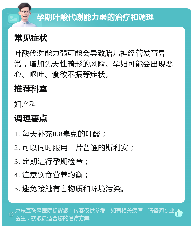 孕期叶酸代谢能力弱的治疗和调理 常见症状 叶酸代谢能力弱可能会导致胎儿神经管发育异常，增加先天性畸形的风险。孕妇可能会出现恶心、呕吐、食欲不振等症状。 推荐科室 妇产科 调理要点 1. 每天补充0.8毫克的叶酸； 2. 可以同时服用一片普通的斯利安； 3. 定期进行孕期检查； 4. 注意饮食营养均衡； 5. 避免接触有害物质和环境污染。