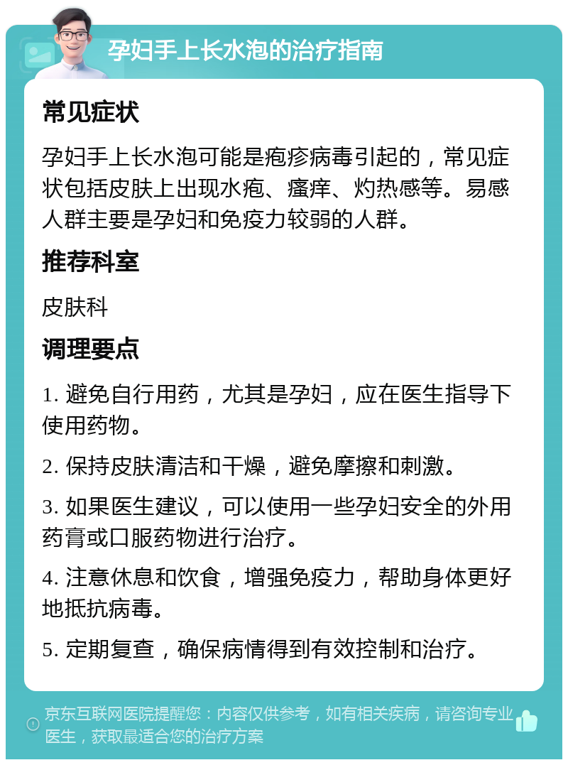 孕妇手上长水泡的治疗指南 常见症状 孕妇手上长水泡可能是疱疹病毒引起的，常见症状包括皮肤上出现水疱、瘙痒、灼热感等。易感人群主要是孕妇和免疫力较弱的人群。 推荐科室 皮肤科 调理要点 1. 避免自行用药，尤其是孕妇，应在医生指导下使用药物。 2. 保持皮肤清洁和干燥，避免摩擦和刺激。 3. 如果医生建议，可以使用一些孕妇安全的外用药膏或口服药物进行治疗。 4. 注意休息和饮食，增强免疫力，帮助身体更好地抵抗病毒。 5. 定期复查，确保病情得到有效控制和治疗。