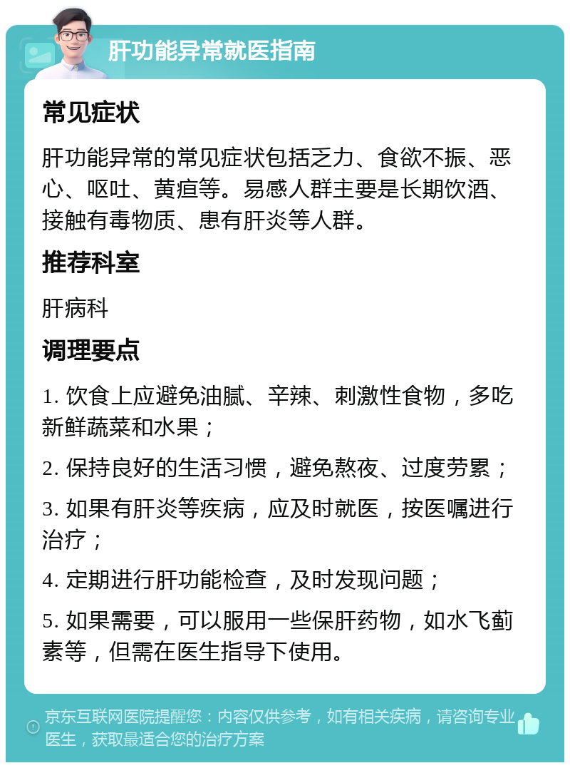 肝功能异常就医指南 常见症状 肝功能异常的常见症状包括乏力、食欲不振、恶心、呕吐、黄疸等。易感人群主要是长期饮酒、接触有毒物质、患有肝炎等人群。 推荐科室 肝病科 调理要点 1. 饮食上应避免油腻、辛辣、刺激性食物，多吃新鲜蔬菜和水果； 2. 保持良好的生活习惯，避免熬夜、过度劳累； 3. 如果有肝炎等疾病，应及时就医，按医嘱进行治疗； 4. 定期进行肝功能检查，及时发现问题； 5. 如果需要，可以服用一些保肝药物，如水飞蓟素等，但需在医生指导下使用。