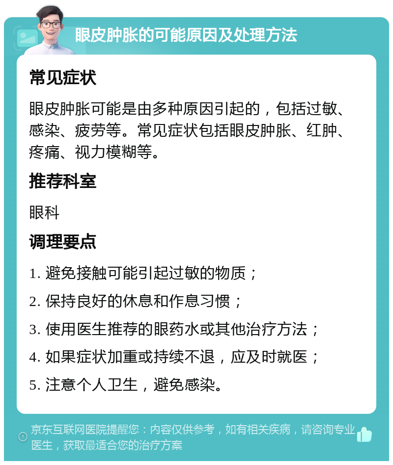 眼皮肿胀的可能原因及处理方法 常见症状 眼皮肿胀可能是由多种原因引起的，包括过敏、感染、疲劳等。常见症状包括眼皮肿胀、红肿、疼痛、视力模糊等。 推荐科室 眼科 调理要点 1. 避免接触可能引起过敏的物质； 2. 保持良好的休息和作息习惯； 3. 使用医生推荐的眼药水或其他治疗方法； 4. 如果症状加重或持续不退，应及时就医； 5. 注意个人卫生，避免感染。