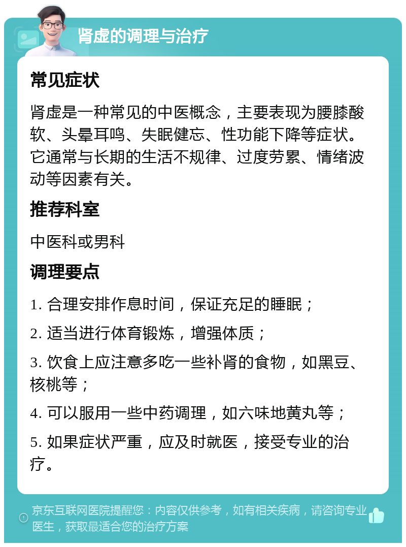 肾虚的调理与治疗 常见症状 肾虚是一种常见的中医概念，主要表现为腰膝酸软、头晕耳鸣、失眠健忘、性功能下降等症状。它通常与长期的生活不规律、过度劳累、情绪波动等因素有关。 推荐科室 中医科或男科 调理要点 1. 合理安排作息时间，保证充足的睡眠； 2. 适当进行体育锻炼，增强体质； 3. 饮食上应注意多吃一些补肾的食物，如黑豆、核桃等； 4. 可以服用一些中药调理，如六味地黄丸等； 5. 如果症状严重，应及时就医，接受专业的治疗。