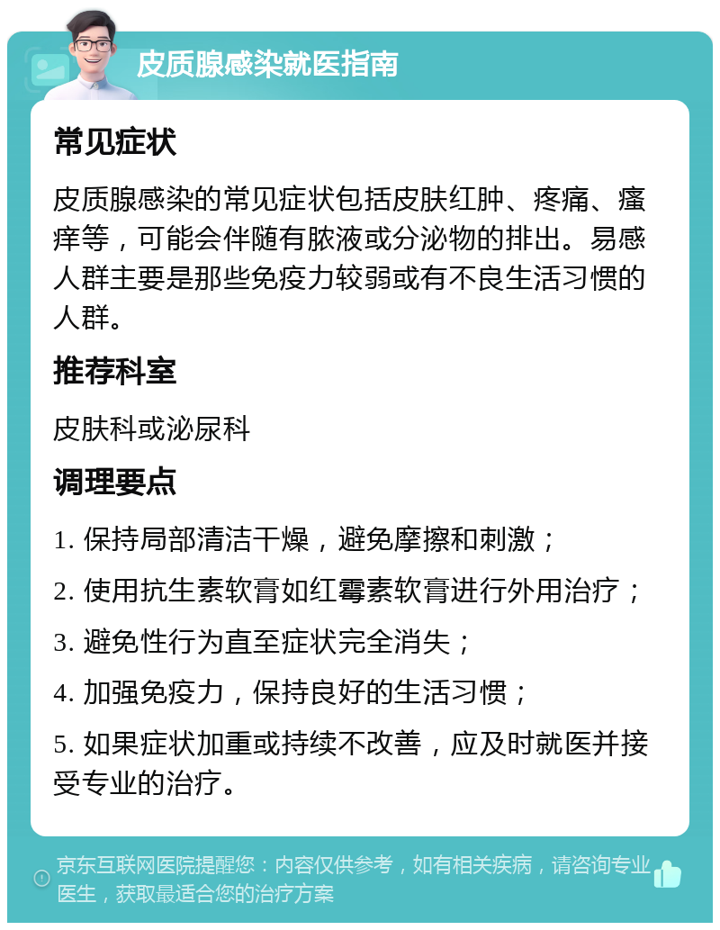 皮质腺感染就医指南 常见症状 皮质腺感染的常见症状包括皮肤红肿、疼痛、瘙痒等，可能会伴随有脓液或分泌物的排出。易感人群主要是那些免疫力较弱或有不良生活习惯的人群。 推荐科室 皮肤科或泌尿科 调理要点 1. 保持局部清洁干燥，避免摩擦和刺激； 2. 使用抗生素软膏如红霉素软膏进行外用治疗； 3. 避免性行为直至症状完全消失； 4. 加强免疫力，保持良好的生活习惯； 5. 如果症状加重或持续不改善，应及时就医并接受专业的治疗。