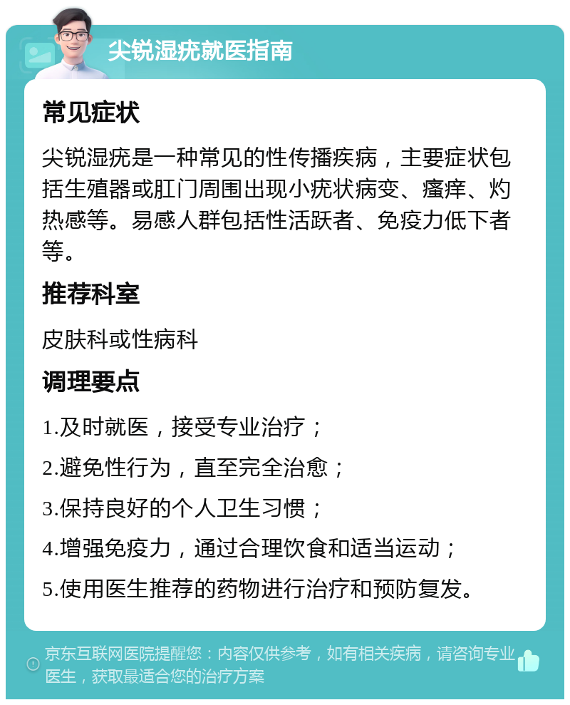 尖锐湿疣就医指南 常见症状 尖锐湿疣是一种常见的性传播疾病，主要症状包括生殖器或肛门周围出现小疣状病变、瘙痒、灼热感等。易感人群包括性活跃者、免疫力低下者等。 推荐科室 皮肤科或性病科 调理要点 1.及时就医，接受专业治疗； 2.避免性行为，直至完全治愈； 3.保持良好的个人卫生习惯； 4.增强免疫力，通过合理饮食和适当运动； 5.使用医生推荐的药物进行治疗和预防复发。