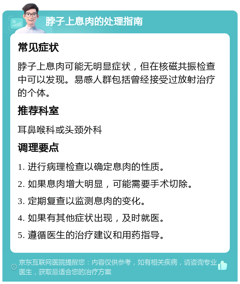 脖子上息肉的处理指南 常见症状 脖子上息肉可能无明显症状，但在核磁共振检查中可以发现。易感人群包括曾经接受过放射治疗的个体。 推荐科室 耳鼻喉科或头颈外科 调理要点 1. 进行病理检查以确定息肉的性质。 2. 如果息肉增大明显，可能需要手术切除。 3. 定期复查以监测息肉的变化。 4. 如果有其他症状出现，及时就医。 5. 遵循医生的治疗建议和用药指导。