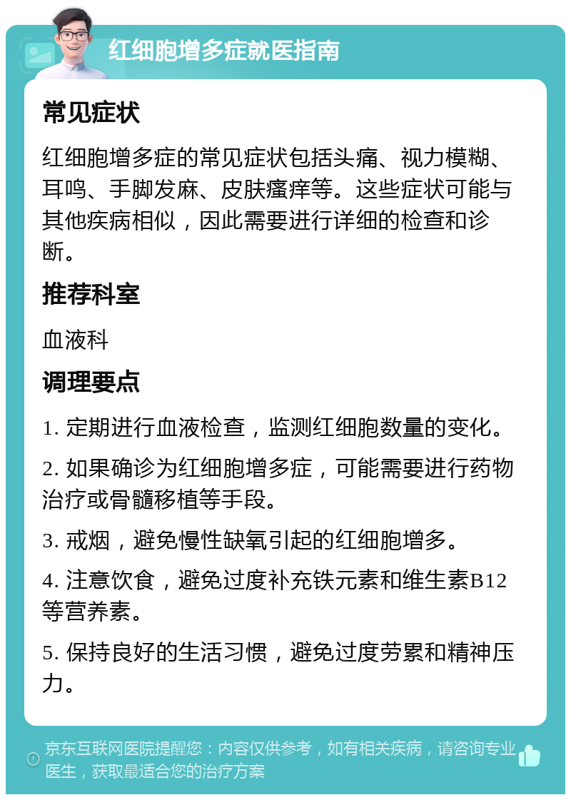 红细胞增多症就医指南 常见症状 红细胞增多症的常见症状包括头痛、视力模糊、耳鸣、手脚发麻、皮肤瘙痒等。这些症状可能与其他疾病相似，因此需要进行详细的检查和诊断。 推荐科室 血液科 调理要点 1. 定期进行血液检查，监测红细胞数量的变化。 2. 如果确诊为红细胞增多症，可能需要进行药物治疗或骨髓移植等手段。 3. 戒烟，避免慢性缺氧引起的红细胞增多。 4. 注意饮食，避免过度补充铁元素和维生素B12等营养素。 5. 保持良好的生活习惯，避免过度劳累和精神压力。