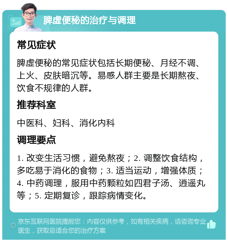 脾虚便秘的治疗与调理 常见症状 脾虚便秘的常见症状包括长期便秘、月经不调、上火、皮肤暗沉等。易感人群主要是长期熬夜、饮食不规律的人群。 推荐科室 中医科、妇科、消化内科 调理要点 1. 改变生活习惯，避免熬夜；2. 调整饮食结构，多吃易于消化的食物；3. 适当运动，增强体质；4. 中药调理，服用中药颗粒如四君子汤、逍遥丸等；5. 定期复诊，跟踪病情变化。