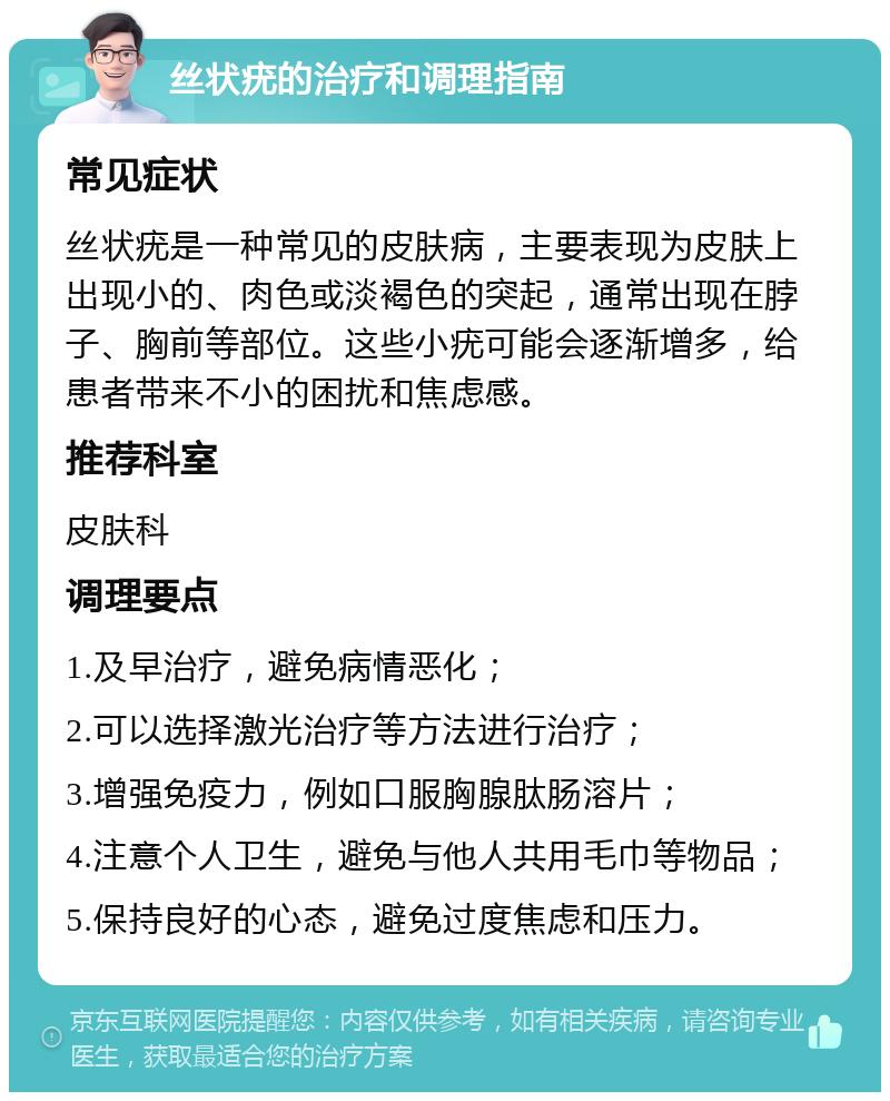 丝状疣的治疗和调理指南 常见症状 丝状疣是一种常见的皮肤病，主要表现为皮肤上出现小的、肉色或淡褐色的突起，通常出现在脖子、胸前等部位。这些小疣可能会逐渐增多，给患者带来不小的困扰和焦虑感。 推荐科室 皮肤科 调理要点 1.及早治疗，避免病情恶化； 2.可以选择激光治疗等方法进行治疗； 3.增强免疫力，例如口服胸腺肽肠溶片； 4.注意个人卫生，避免与他人共用毛巾等物品； 5.保持良好的心态，避免过度焦虑和压力。