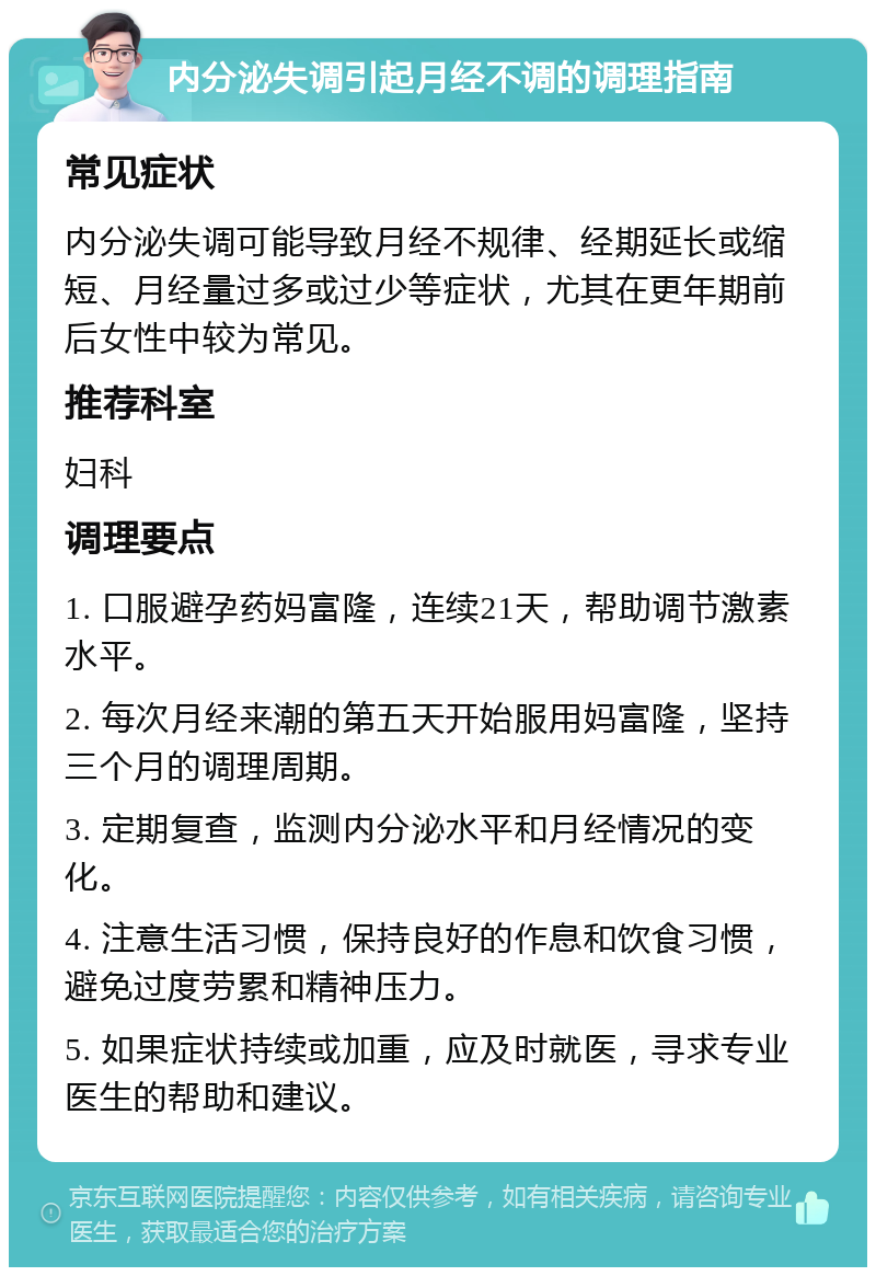 内分泌失调引起月经不调的调理指南 常见症状 内分泌失调可能导致月经不规律、经期延长或缩短、月经量过多或过少等症状，尤其在更年期前后女性中较为常见。 推荐科室 妇科 调理要点 1. 口服避孕药妈富隆，连续21天，帮助调节激素水平。 2. 每次月经来潮的第五天开始服用妈富隆，坚持三个月的调理周期。 3. 定期复查，监测内分泌水平和月经情况的变化。 4. 注意生活习惯，保持良好的作息和饮食习惯，避免过度劳累和精神压力。 5. 如果症状持续或加重，应及时就医，寻求专业医生的帮助和建议。