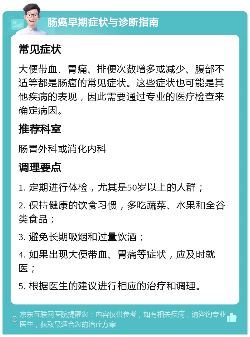 肠癌早期症状与诊断指南 常见症状 大便带血、胃痛、排便次数增多或减少、腹部不适等都是肠癌的常见症状。这些症状也可能是其他疾病的表现，因此需要通过专业的医疗检查来确定病因。 推荐科室 肠胃外科或消化内科 调理要点 1. 定期进行体检，尤其是50岁以上的人群； 2. 保持健康的饮食习惯，多吃蔬菜、水果和全谷类食品； 3. 避免长期吸烟和过量饮酒； 4. 如果出现大便带血、胃痛等症状，应及时就医； 5. 根据医生的建议进行相应的治疗和调理。