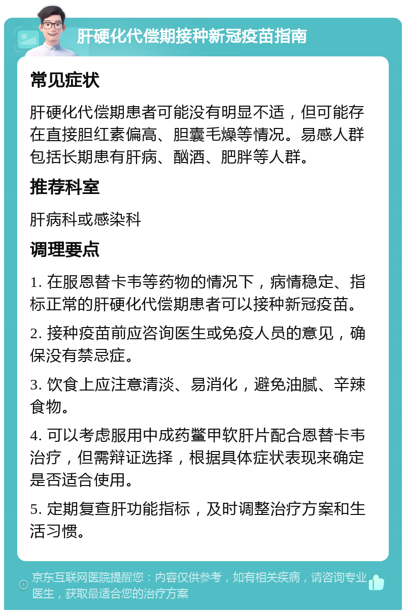 肝硬化代偿期接种新冠疫苗指南 常见症状 肝硬化代偿期患者可能没有明显不适，但可能存在直接胆红素偏高、胆囊毛燥等情况。易感人群包括长期患有肝病、酗酒、肥胖等人群。 推荐科室 肝病科或感染科 调理要点 1. 在服恩替卡韦等药物的情况下，病情稳定、指标正常的肝硬化代偿期患者可以接种新冠疫苗。 2. 接种疫苗前应咨询医生或免疫人员的意见，确保没有禁忌症。 3. 饮食上应注意清淡、易消化，避免油腻、辛辣食物。 4. 可以考虑服用中成药鳖甲软肝片配合恩替卡韦治疗，但需辩证选择，根据具体症状表现来确定是否适合使用。 5. 定期复查肝功能指标，及时调整治疗方案和生活习惯。