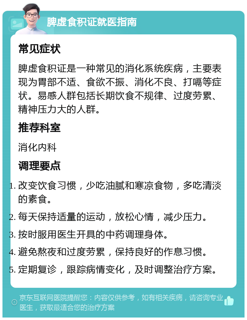 脾虚食积证就医指南 常见症状 脾虚食积证是一种常见的消化系统疾病，主要表现为胃部不适、食欲不振、消化不良、打嗝等症状。易感人群包括长期饮食不规律、过度劳累、精神压力大的人群。 推荐科室 消化内科 调理要点 改变饮食习惯，少吃油腻和寒凉食物，多吃清淡的素食。 每天保持适量的运动，放松心情，减少压力。 按时服用医生开具的中药调理身体。 避免熬夜和过度劳累，保持良好的作息习惯。 定期复诊，跟踪病情变化，及时调整治疗方案。