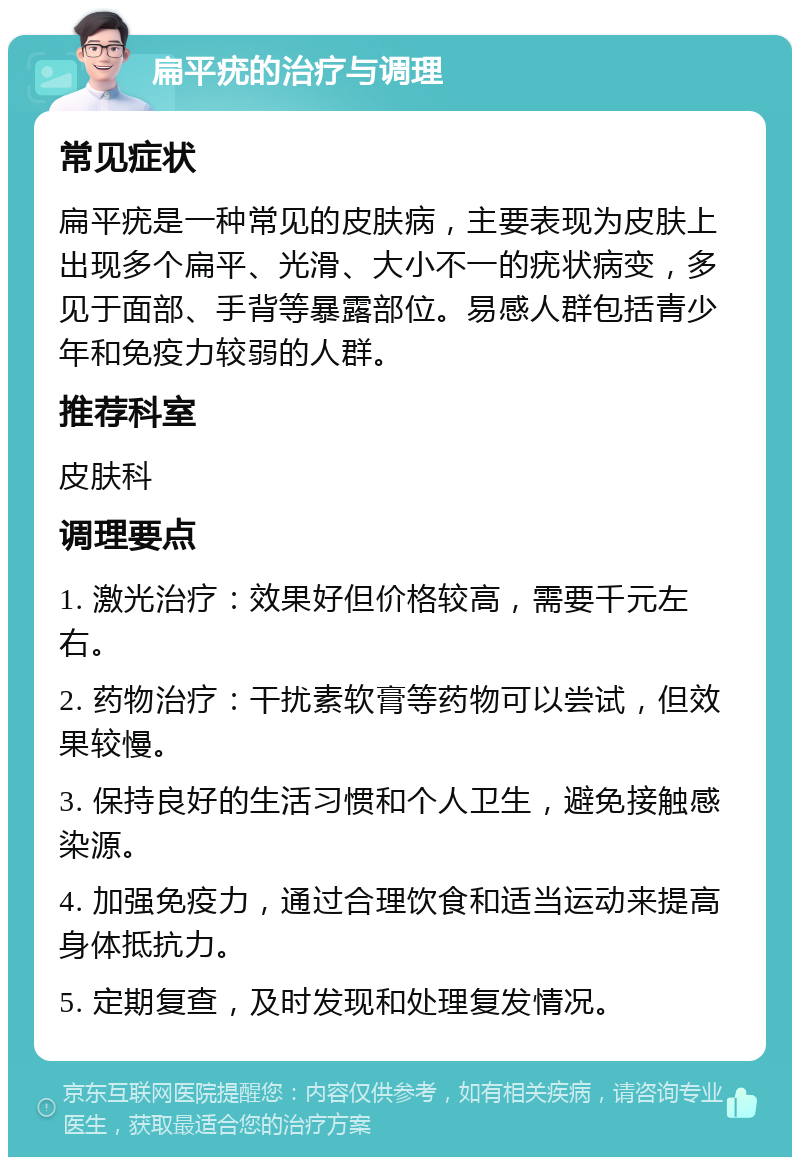 扁平疣的治疗与调理 常见症状 扁平疣是一种常见的皮肤病，主要表现为皮肤上出现多个扁平、光滑、大小不一的疣状病变，多见于面部、手背等暴露部位。易感人群包括青少年和免疫力较弱的人群。 推荐科室 皮肤科 调理要点 1. 激光治疗：效果好但价格较高，需要千元左右。 2. 药物治疗：干扰素软膏等药物可以尝试，但效果较慢。 3. 保持良好的生活习惯和个人卫生，避免接触感染源。 4. 加强免疫力，通过合理饮食和适当运动来提高身体抵抗力。 5. 定期复查，及时发现和处理复发情况。