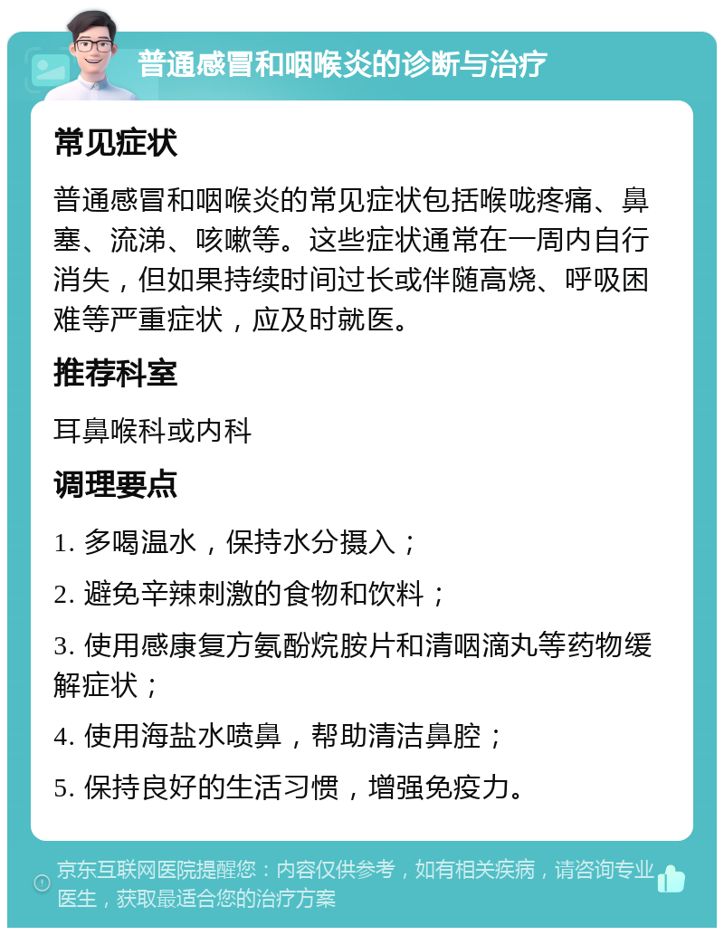 普通感冒和咽喉炎的诊断与治疗 常见症状 普通感冒和咽喉炎的常见症状包括喉咙疼痛、鼻塞、流涕、咳嗽等。这些症状通常在一周内自行消失，但如果持续时间过长或伴随高烧、呼吸困难等严重症状，应及时就医。 推荐科室 耳鼻喉科或内科 调理要点 1. 多喝温水，保持水分摄入； 2. 避免辛辣刺激的食物和饮料； 3. 使用感康复方氨酚烷胺片和清咽滴丸等药物缓解症状； 4. 使用海盐水喷鼻，帮助清洁鼻腔； 5. 保持良好的生活习惯，增强免疫力。