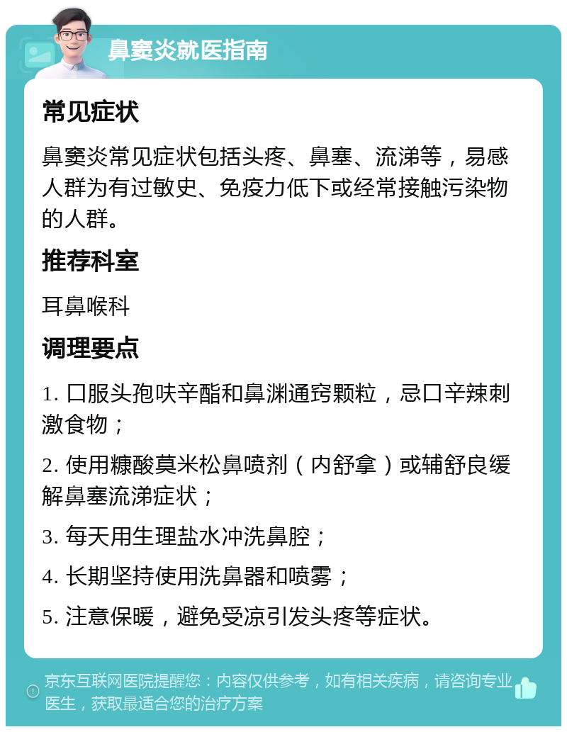 鼻窦炎就医指南 常见症状 鼻窦炎常见症状包括头疼、鼻塞、流涕等，易感人群为有过敏史、免疫力低下或经常接触污染物的人群。 推荐科室 耳鼻喉科 调理要点 1. 口服头孢呋辛酯和鼻渊通窍颗粒，忌口辛辣刺激食物； 2. 使用糠酸莫米松鼻喷剂（内舒拿）或辅舒良缓解鼻塞流涕症状； 3. 每天用生理盐水冲洗鼻腔； 4. 长期坚持使用洗鼻器和喷雾； 5. 注意保暖，避免受凉引发头疼等症状。