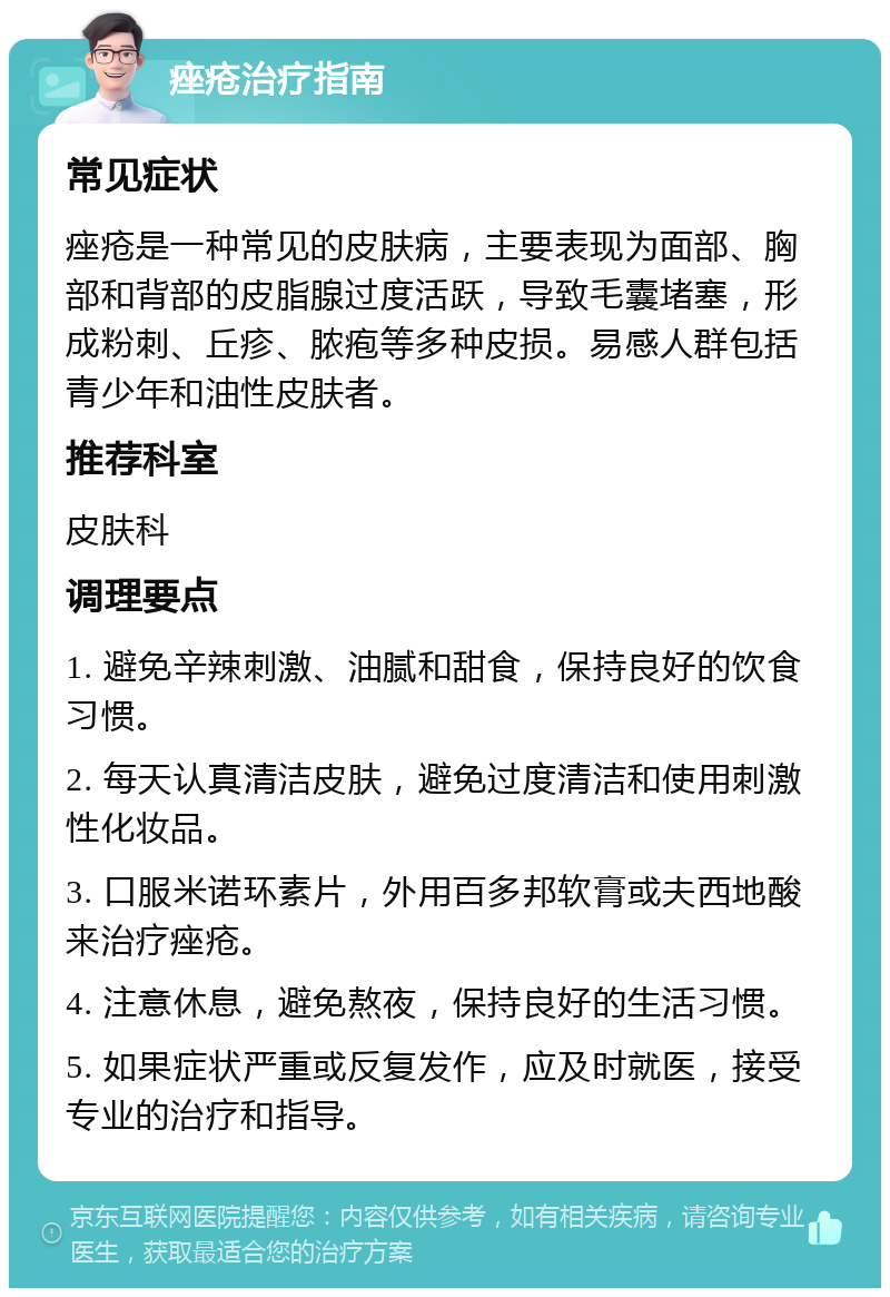 痤疮治疗指南 常见症状 痤疮是一种常见的皮肤病，主要表现为面部、胸部和背部的皮脂腺过度活跃，导致毛囊堵塞，形成粉刺、丘疹、脓疱等多种皮损。易感人群包括青少年和油性皮肤者。 推荐科室 皮肤科 调理要点 1. 避免辛辣刺激、油腻和甜食，保持良好的饮食习惯。 2. 每天认真清洁皮肤，避免过度清洁和使用刺激性化妆品。 3. 口服米诺环素片，外用百多邦软膏或夫西地酸来治疗痤疮。 4. 注意休息，避免熬夜，保持良好的生活习惯。 5. 如果症状严重或反复发作，应及时就医，接受专业的治疗和指导。