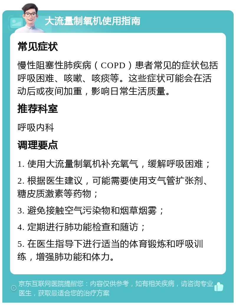 大流量制氧机使用指南 常见症状 慢性阻塞性肺疾病（COPD）患者常见的症状包括呼吸困难、咳嗽、咳痰等。这些症状可能会在活动后或夜间加重，影响日常生活质量。 推荐科室 呼吸内科 调理要点 1. 使用大流量制氧机补充氧气，缓解呼吸困难； 2. 根据医生建议，可能需要使用支气管扩张剂、糖皮质激素等药物； 3. 避免接触空气污染物和烟草烟雾； 4. 定期进行肺功能检查和随访； 5. 在医生指导下进行适当的体育锻炼和呼吸训练，增强肺功能和体力。