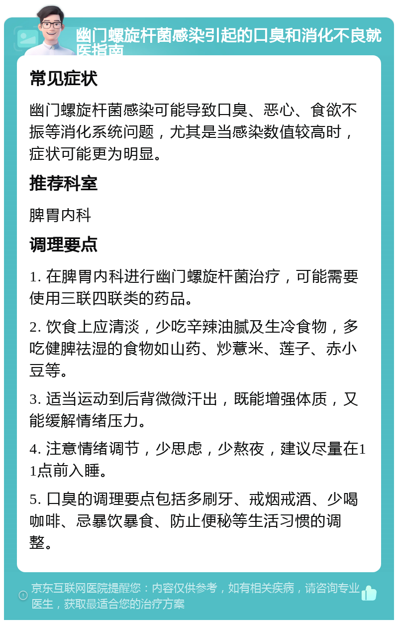 幽门螺旋杆菌感染引起的口臭和消化不良就医指南 常见症状 幽门螺旋杆菌感染可能导致口臭、恶心、食欲不振等消化系统问题，尤其是当感染数值较高时，症状可能更为明显。 推荐科室 脾胃内科 调理要点 1. 在脾胃内科进行幽门螺旋杆菌治疗，可能需要使用三联四联类的药品。 2. 饮食上应清淡，少吃辛辣油腻及生冷食物，多吃健脾祛湿的食物如山药、炒薏米、莲子、赤小豆等。 3. 适当运动到后背微微汗出，既能增强体质，又能缓解情绪压力。 4. 注意情绪调节，少思虑，少熬夜，建议尽量在11点前入睡。 5. 口臭的调理要点包括多刷牙、戒烟戒酒、少喝咖啡、忌暴饮暴食、防止便秘等生活习惯的调整。