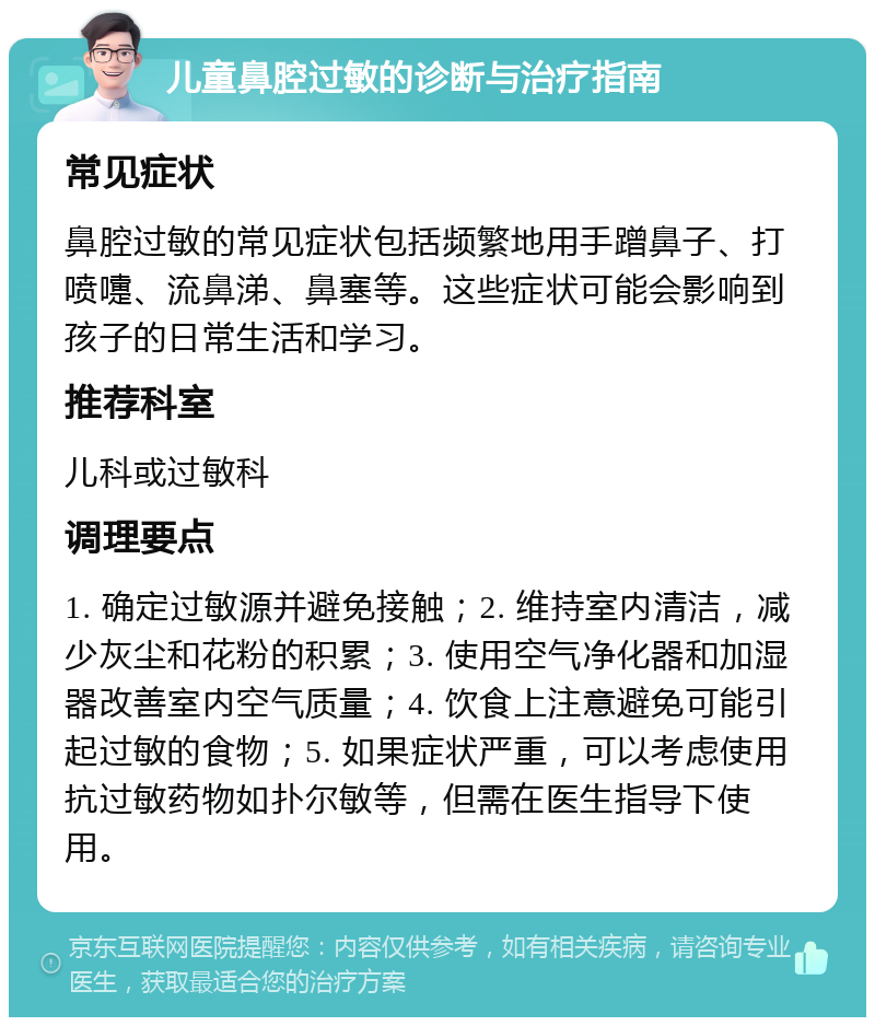 儿童鼻腔过敏的诊断与治疗指南 常见症状 鼻腔过敏的常见症状包括频繁地用手蹭鼻子、打喷嚏、流鼻涕、鼻塞等。这些症状可能会影响到孩子的日常生活和学习。 推荐科室 儿科或过敏科 调理要点 1. 确定过敏源并避免接触；2. 维持室内清洁，减少灰尘和花粉的积累；3. 使用空气净化器和加湿器改善室内空气质量；4. 饮食上注意避免可能引起过敏的食物；5. 如果症状严重，可以考虑使用抗过敏药物如扑尔敏等，但需在医生指导下使用。