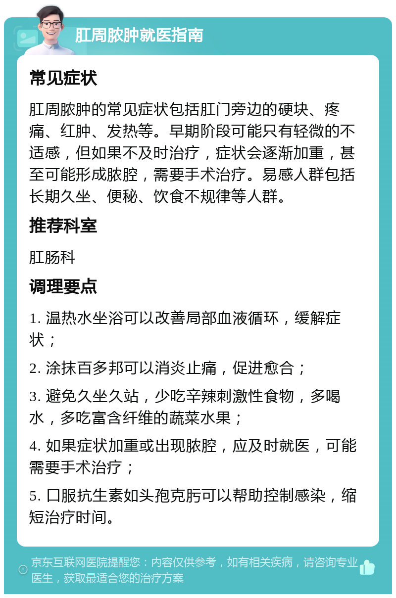 肛周脓肿就医指南 常见症状 肛周脓肿的常见症状包括肛门旁边的硬块、疼痛、红肿、发热等。早期阶段可能只有轻微的不适感，但如果不及时治疗，症状会逐渐加重，甚至可能形成脓腔，需要手术治疗。易感人群包括长期久坐、便秘、饮食不规律等人群。 推荐科室 肛肠科 调理要点 1. 温热水坐浴可以改善局部血液循环，缓解症状； 2. 涂抹百多邦可以消炎止痛，促进愈合； 3. 避免久坐久站，少吃辛辣刺激性食物，多喝水，多吃富含纤维的蔬菜水果； 4. 如果症状加重或出现脓腔，应及时就医，可能需要手术治疗； 5. 口服抗生素如头孢克肟可以帮助控制感染，缩短治疗时间。