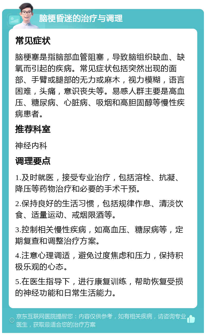 脑梗昏迷的治疗与调理 常见症状 脑梗塞是指脑部血管阻塞，导致脑组织缺血、缺氧而引起的疾病。常见症状包括突然出现的面部、手臂或腿部的无力或麻木，视力模糊，语言困难，头痛，意识丧失等。易感人群主要是高血压、糖尿病、心脏病、吸烟和高胆固醇等慢性疾病患者。 推荐科室 神经内科 调理要点 1.及时就医，接受专业治疗，包括溶栓、抗凝、降压等药物治疗和必要的手术干预。 2.保持良好的生活习惯，包括规律作息、清淡饮食、适量运动、戒烟限酒等。 3.控制相关慢性疾病，如高血压、糖尿病等，定期复查和调整治疗方案。 4.注意心理调适，避免过度焦虑和压力，保持积极乐观的心态。 5.在医生指导下，进行康复训练，帮助恢复受损的神经功能和日常生活能力。