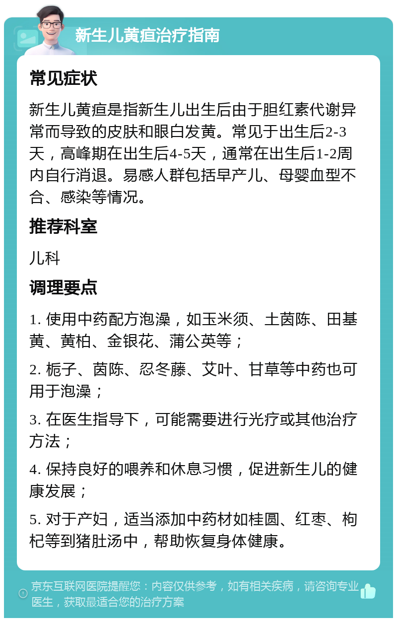 新生儿黄疸治疗指南 常见症状 新生儿黄疸是指新生儿出生后由于胆红素代谢异常而导致的皮肤和眼白发黄。常见于出生后2-3天，高峰期在出生后4-5天，通常在出生后1-2周内自行消退。易感人群包括早产儿、母婴血型不合、感染等情况。 推荐科室 儿科 调理要点 1. 使用中药配方泡澡，如玉米须、土茵陈、田基黄、黄柏、金银花、蒲公英等； 2. 栀子、茵陈、忍冬藤、艾叶、甘草等中药也可用于泡澡； 3. 在医生指导下，可能需要进行光疗或其他治疗方法； 4. 保持良好的喂养和休息习惯，促进新生儿的健康发展； 5. 对于产妇，适当添加中药材如桂圆、红枣、枸杞等到猪肚汤中，帮助恢复身体健康。