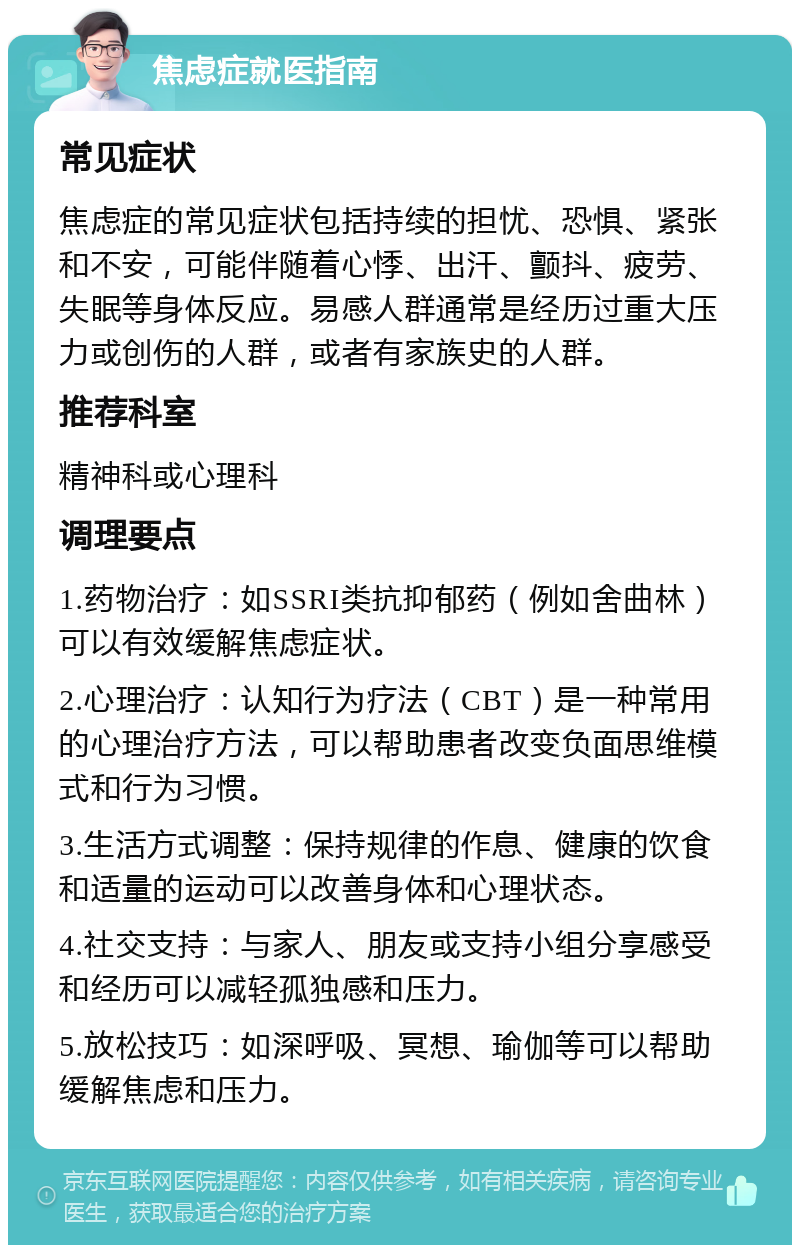 焦虑症就医指南 常见症状 焦虑症的常见症状包括持续的担忧、恐惧、紧张和不安，可能伴随着心悸、出汗、颤抖、疲劳、失眠等身体反应。易感人群通常是经历过重大压力或创伤的人群，或者有家族史的人群。 推荐科室 精神科或心理科 调理要点 1.药物治疗：如SSRI类抗抑郁药（例如舍曲林）可以有效缓解焦虑症状。 2.心理治疗：认知行为疗法（CBT）是一种常用的心理治疗方法，可以帮助患者改变负面思维模式和行为习惯。 3.生活方式调整：保持规律的作息、健康的饮食和适量的运动可以改善身体和心理状态。 4.社交支持：与家人、朋友或支持小组分享感受和经历可以减轻孤独感和压力。 5.放松技巧：如深呼吸、冥想、瑜伽等可以帮助缓解焦虑和压力。