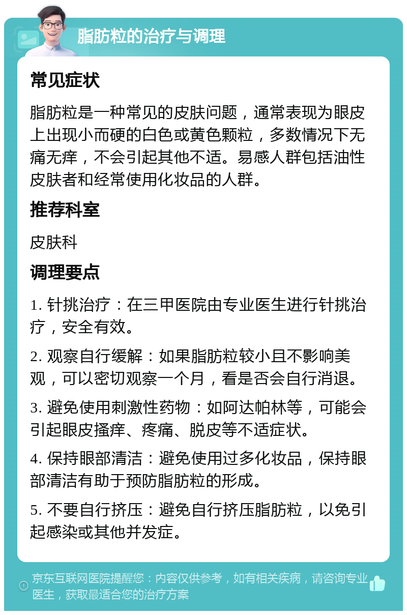 脂肪粒的治疗与调理 常见症状 脂肪粒是一种常见的皮肤问题，通常表现为眼皮上出现小而硬的白色或黄色颗粒，多数情况下无痛无痒，不会引起其他不适。易感人群包括油性皮肤者和经常使用化妆品的人群。 推荐科室 皮肤科 调理要点 1. 针挑治疗：在三甲医院由专业医生进行针挑治疗，安全有效。 2. 观察自行缓解：如果脂肪粒较小且不影响美观，可以密切观察一个月，看是否会自行消退。 3. 避免使用刺激性药物：如阿达帕林等，可能会引起眼皮搔痒、疼痛、脱皮等不适症状。 4. 保持眼部清洁：避免使用过多化妆品，保持眼部清洁有助于预防脂肪粒的形成。 5. 不要自行挤压：避免自行挤压脂肪粒，以免引起感染或其他并发症。