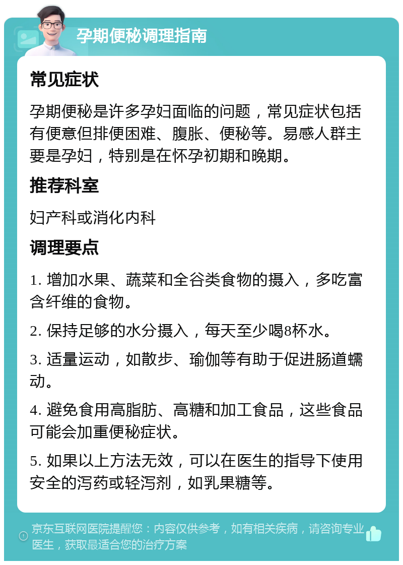 孕期便秘调理指南 常见症状 孕期便秘是许多孕妇面临的问题，常见症状包括有便意但排便困难、腹胀、便秘等。易感人群主要是孕妇，特别是在怀孕初期和晚期。 推荐科室 妇产科或消化内科 调理要点 1. 增加水果、蔬菜和全谷类食物的摄入，多吃富含纤维的食物。 2. 保持足够的水分摄入，每天至少喝8杯水。 3. 适量运动，如散步、瑜伽等有助于促进肠道蠕动。 4. 避免食用高脂肪、高糖和加工食品，这些食品可能会加重便秘症状。 5. 如果以上方法无效，可以在医生的指导下使用安全的泻药或轻泻剂，如乳果糖等。