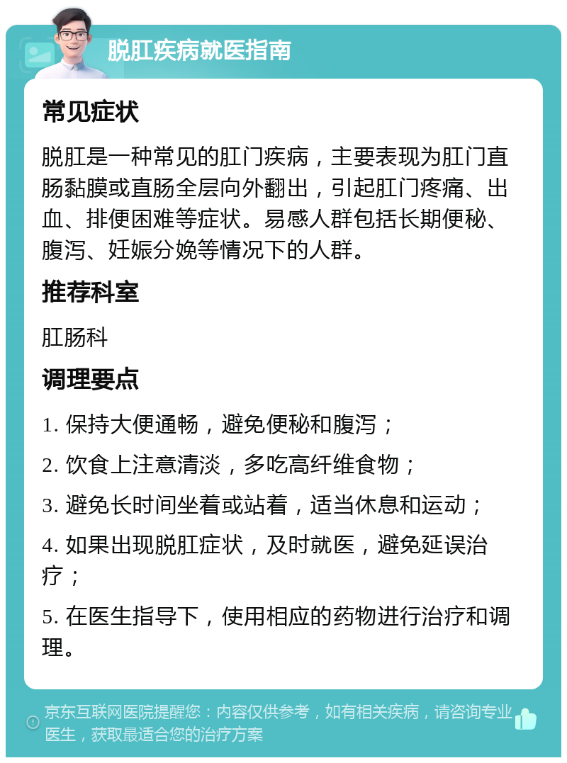 脱肛疾病就医指南 常见症状 脱肛是一种常见的肛门疾病，主要表现为肛门直肠黏膜或直肠全层向外翻出，引起肛门疼痛、出血、排便困难等症状。易感人群包括长期便秘、腹泻、妊娠分娩等情况下的人群。 推荐科室 肛肠科 调理要点 1. 保持大便通畅，避免便秘和腹泻； 2. 饮食上注意清淡，多吃高纤维食物； 3. 避免长时间坐着或站着，适当休息和运动； 4. 如果出现脱肛症状，及时就医，避免延误治疗； 5. 在医生指导下，使用相应的药物进行治疗和调理。