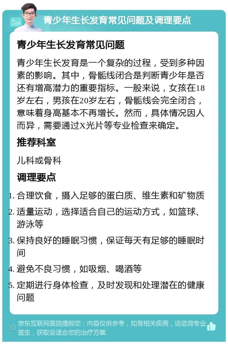 青少年生长发育常见问题及调理要点 青少年生长发育常见问题 青少年生长发育是一个复杂的过程，受到多种因素的影响。其中，骨骺线闭合是判断青少年是否还有增高潜力的重要指标。一般来说，女孩在18岁左右，男孩在20岁左右，骨骺线会完全闭合，意味着身高基本不再增长。然而，具体情况因人而异，需要通过X光片等专业检查来确定。 推荐科室 儿科或骨科 调理要点 合理饮食，摄入足够的蛋白质、维生素和矿物质 适量运动，选择适合自己的运动方式，如篮球、游泳等 保持良好的睡眠习惯，保证每天有足够的睡眠时间 避免不良习惯，如吸烟、喝酒等 定期进行身体检查，及时发现和处理潜在的健康问题