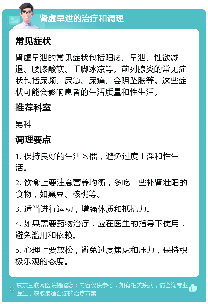 肾虚早泄的治疗和调理 常见症状 肾虚早泄的常见症状包括阳痿、早泄、性欲减退、腰膝酸软、手脚冰凉等。前列腺炎的常见症状包括尿频、尿急、尿痛、会阴坠胀等。这些症状可能会影响患者的生活质量和性生活。 推荐科室 男科 调理要点 1. 保持良好的生活习惯，避免过度手淫和性生活。 2. 饮食上要注意营养均衡，多吃一些补肾壮阳的食物，如黑豆、核桃等。 3. 适当进行运动，增强体质和抵抗力。 4. 如果需要药物治疗，应在医生的指导下使用，避免滥用和依赖。 5. 心理上要放松，避免过度焦虑和压力，保持积极乐观的态度。