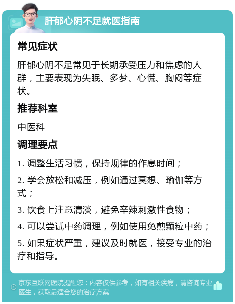 肝郁心阴不足就医指南 常见症状 肝郁心阴不足常见于长期承受压力和焦虑的人群，主要表现为失眠、多梦、心慌、胸闷等症状。 推荐科室 中医科 调理要点 1. 调整生活习惯，保持规律的作息时间； 2. 学会放松和减压，例如通过冥想、瑜伽等方式； 3. 饮食上注意清淡，避免辛辣刺激性食物； 4. 可以尝试中药调理，例如使用免煎颗粒中药； 5. 如果症状严重，建议及时就医，接受专业的治疗和指导。