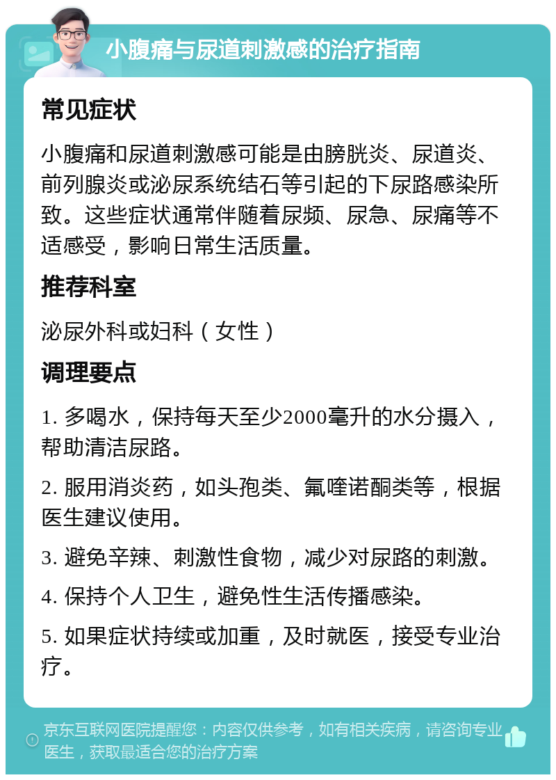 小腹痛与尿道刺激感的治疗指南 常见症状 小腹痛和尿道刺激感可能是由膀胱炎、尿道炎、前列腺炎或泌尿系统结石等引起的下尿路感染所致。这些症状通常伴随着尿频、尿急、尿痛等不适感受，影响日常生活质量。 推荐科室 泌尿外科或妇科（女性） 调理要点 1. 多喝水，保持每天至少2000毫升的水分摄入，帮助清洁尿路。 2. 服用消炎药，如头孢类、氟喹诺酮类等，根据医生建议使用。 3. 避免辛辣、刺激性食物，减少对尿路的刺激。 4. 保持个人卫生，避免性生活传播感染。 5. 如果症状持续或加重，及时就医，接受专业治疗。