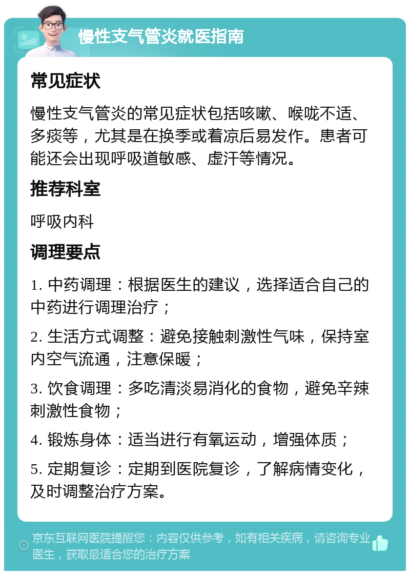 慢性支气管炎就医指南 常见症状 慢性支气管炎的常见症状包括咳嗽、喉咙不适、多痰等，尤其是在换季或着凉后易发作。患者可能还会出现呼吸道敏感、虚汗等情况。 推荐科室 呼吸内科 调理要点 1. 中药调理：根据医生的建议，选择适合自己的中药进行调理治疗； 2. 生活方式调整：避免接触刺激性气味，保持室内空气流通，注意保暖； 3. 饮食调理：多吃清淡易消化的食物，避免辛辣刺激性食物； 4. 锻炼身体：适当进行有氧运动，增强体质； 5. 定期复诊：定期到医院复诊，了解病情变化，及时调整治疗方案。