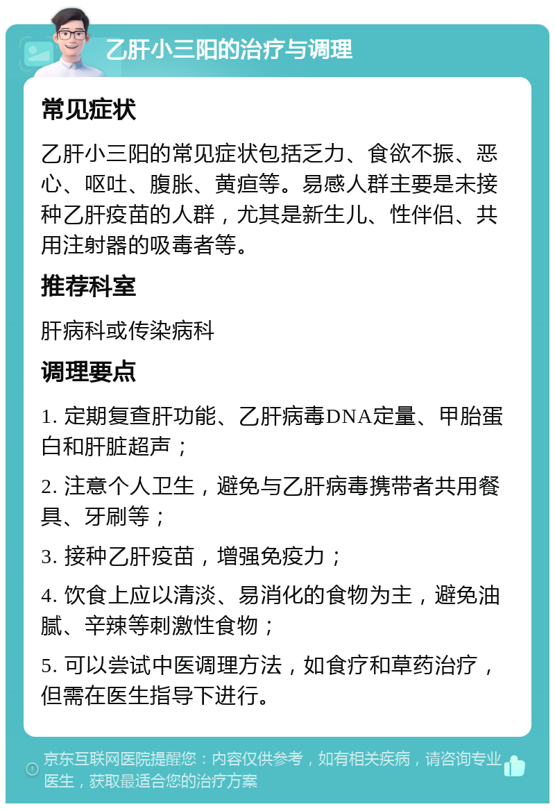 乙肝小三阳的治疗与调理 常见症状 乙肝小三阳的常见症状包括乏力、食欲不振、恶心、呕吐、腹胀、黄疸等。易感人群主要是未接种乙肝疫苗的人群，尤其是新生儿、性伴侣、共用注射器的吸毒者等。 推荐科室 肝病科或传染病科 调理要点 1. 定期复查肝功能、乙肝病毒DNA定量、甲胎蛋白和肝脏超声； 2. 注意个人卫生，避免与乙肝病毒携带者共用餐具、牙刷等； 3. 接种乙肝疫苗，增强免疫力； 4. 饮食上应以清淡、易消化的食物为主，避免油腻、辛辣等刺激性食物； 5. 可以尝试中医调理方法，如食疗和草药治疗，但需在医生指导下进行。