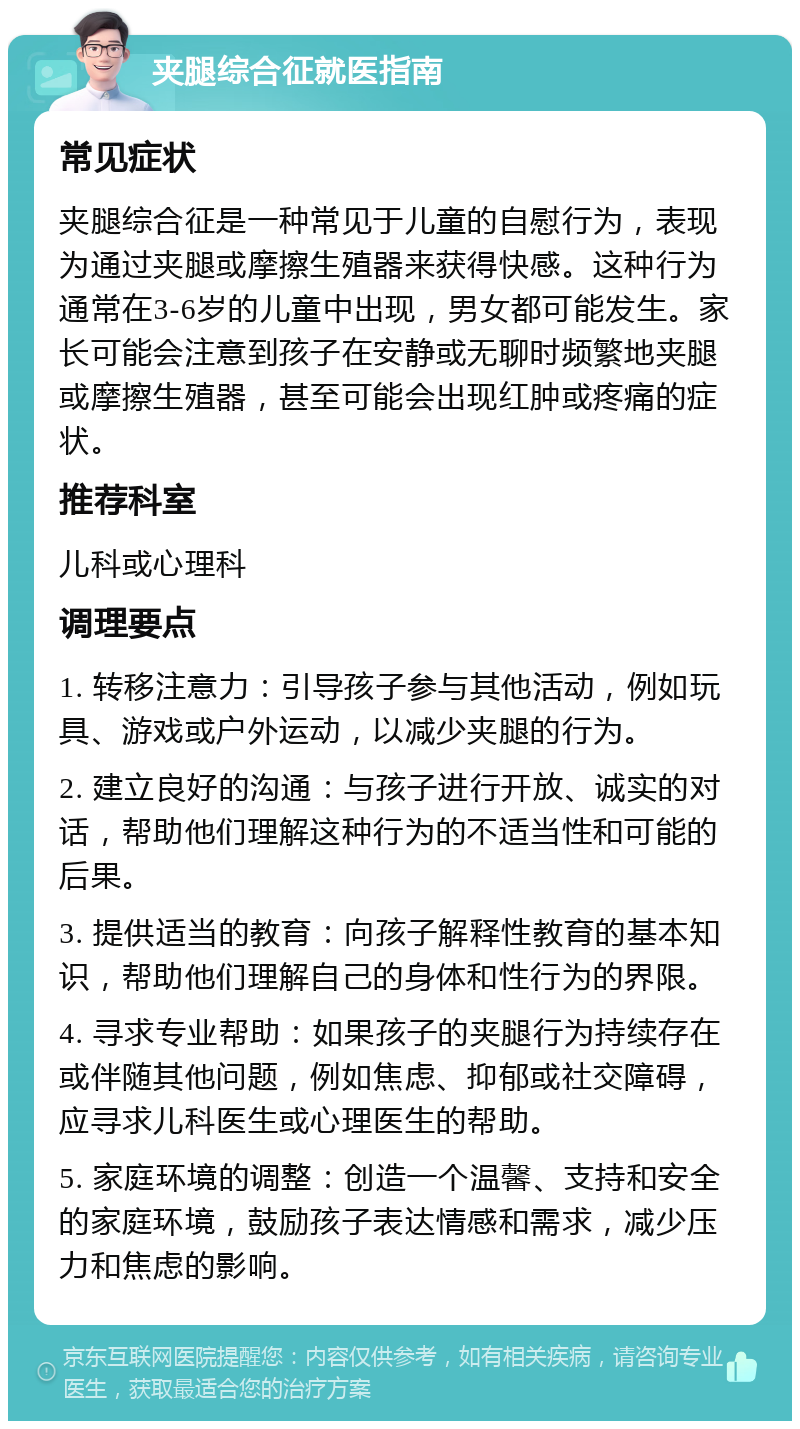 夹腿综合征就医指南 常见症状 夹腿综合征是一种常见于儿童的自慰行为，表现为通过夹腿或摩擦生殖器来获得快感。这种行为通常在3-6岁的儿童中出现，男女都可能发生。家长可能会注意到孩子在安静或无聊时频繁地夹腿或摩擦生殖器，甚至可能会出现红肿或疼痛的症状。 推荐科室 儿科或心理科 调理要点 1. 转移注意力：引导孩子参与其他活动，例如玩具、游戏或户外运动，以减少夹腿的行为。 2. 建立良好的沟通：与孩子进行开放、诚实的对话，帮助他们理解这种行为的不适当性和可能的后果。 3. 提供适当的教育：向孩子解释性教育的基本知识，帮助他们理解自己的身体和性行为的界限。 4. 寻求专业帮助：如果孩子的夹腿行为持续存在或伴随其他问题，例如焦虑、抑郁或社交障碍，应寻求儿科医生或心理医生的帮助。 5. 家庭环境的调整：创造一个温馨、支持和安全的家庭环境，鼓励孩子表达情感和需求，减少压力和焦虑的影响。