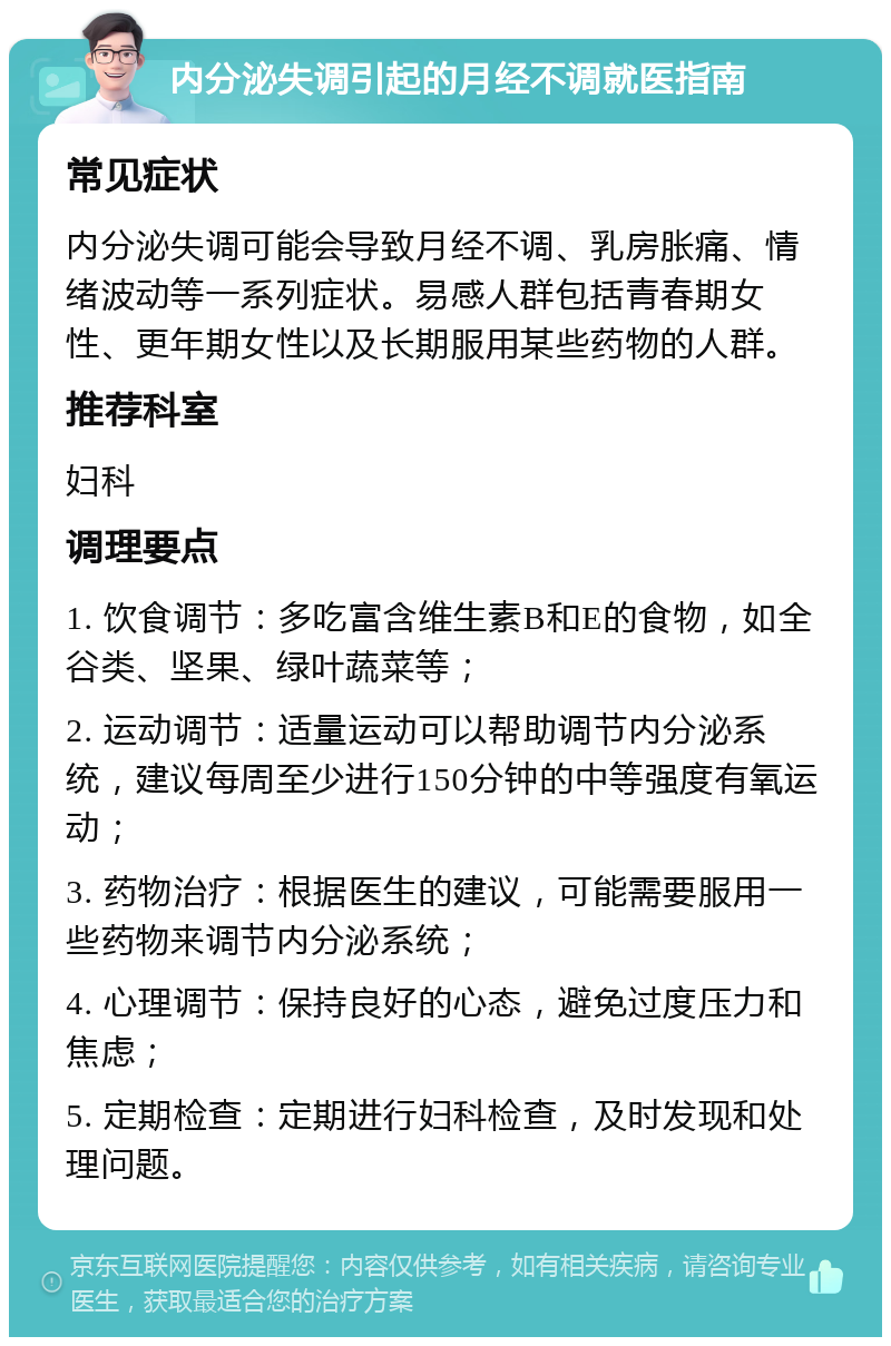 内分泌失调引起的月经不调就医指南 常见症状 内分泌失调可能会导致月经不调、乳房胀痛、情绪波动等一系列症状。易感人群包括青春期女性、更年期女性以及长期服用某些药物的人群。 推荐科室 妇科 调理要点 1. 饮食调节：多吃富含维生素B和E的食物，如全谷类、坚果、绿叶蔬菜等； 2. 运动调节：适量运动可以帮助调节内分泌系统，建议每周至少进行150分钟的中等强度有氧运动； 3. 药物治疗：根据医生的建议，可能需要服用一些药物来调节内分泌系统； 4. 心理调节：保持良好的心态，避免过度压力和焦虑； 5. 定期检查：定期进行妇科检查，及时发现和处理问题。