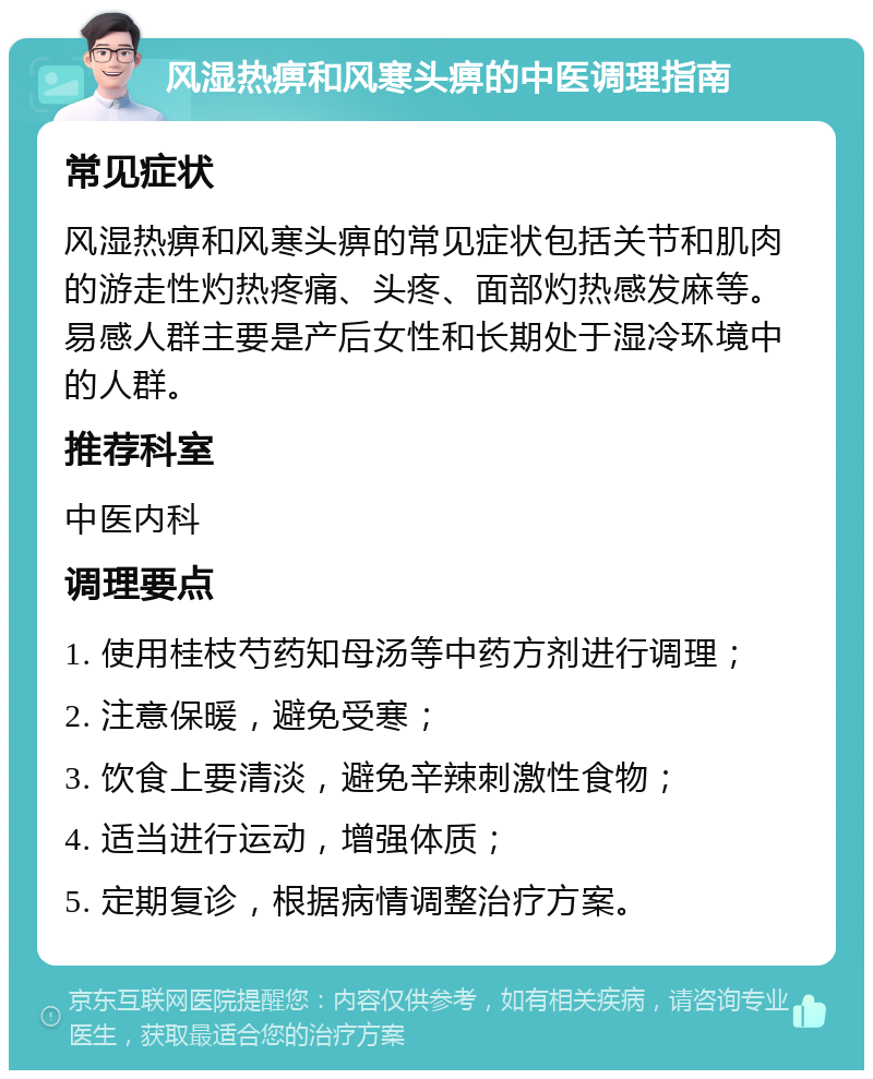 风湿热痹和风寒头痹的中医调理指南 常见症状 风湿热痹和风寒头痹的常见症状包括关节和肌肉的游走性灼热疼痛、头疼、面部灼热感发麻等。易感人群主要是产后女性和长期处于湿冷环境中的人群。 推荐科室 中医内科 调理要点 1. 使用桂枝芍药知母汤等中药方剂进行调理； 2. 注意保暖，避免受寒； 3. 饮食上要清淡，避免辛辣刺激性食物； 4. 适当进行运动，增强体质； 5. 定期复诊，根据病情调整治疗方案。