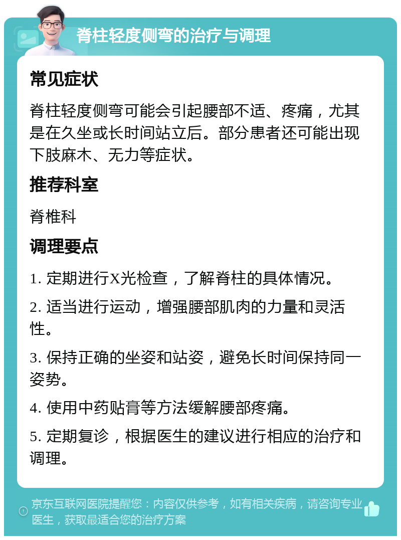 脊柱轻度侧弯的治疗与调理 常见症状 脊柱轻度侧弯可能会引起腰部不适、疼痛，尤其是在久坐或长时间站立后。部分患者还可能出现下肢麻木、无力等症状。 推荐科室 脊椎科 调理要点 1. 定期进行X光检查，了解脊柱的具体情况。 2. 适当进行运动，增强腰部肌肉的力量和灵活性。 3. 保持正确的坐姿和站姿，避免长时间保持同一姿势。 4. 使用中药贴膏等方法缓解腰部疼痛。 5. 定期复诊，根据医生的建议进行相应的治疗和调理。